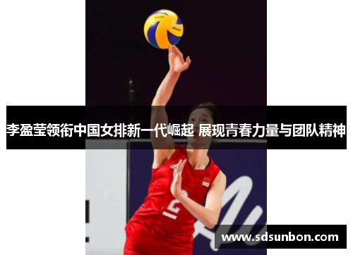 李盈莹领衔中国女排新一代崛起 展现青春力量与团队精神