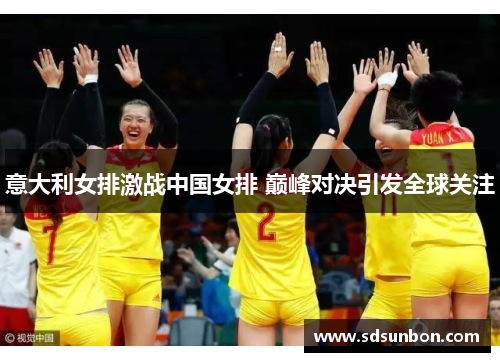 意大利女排激战中国女排 巅峰对决引发全球关注