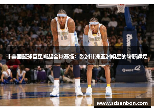 非美国篮球巨星崛起全球赛场：欧洲非洲亚洲明星的崭新辉煌